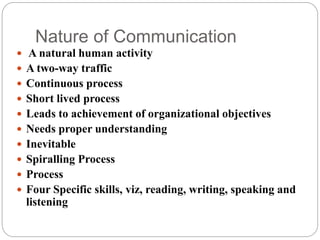 Nature of Communication
 A natural human activity
 A two-way traffic
 Continuous process
 Short lived process
 Leads to achievement of organizational objectives
 Needs proper understanding
 Inevitable
 Spiralling Process
 Process
 Four Specific skills, viz, reading, writing, speaking and
listening
 