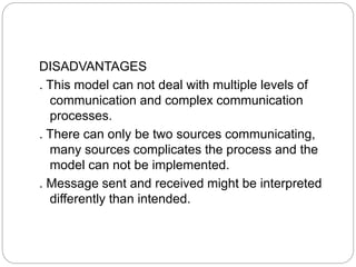 DISADVANTAGES
. This model can not deal with multiple levels of
communication and complex communication
processes.
. There can only be two sources communicating,
many sources complicates the process and the
model can not be implemented.
. Message sent and received might be interpreted
differently than intended.
 