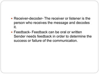  Receiver-decoder- The receiver or listener is the
person who receives the message and decodes
it.
 Feedback- Feedback can be oral or written
Sender needs feedback in order to determine the
success or failure of the communication.
 