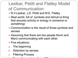 Lesikar, Petitt and Flatley Model
of Communication:
 R.V.Lesikar, J.D. Petitt and M.E. Flatley
 Real world, full of symbols and stimuli (a thing
that arouses activity or energy in someone or
something)
 Communication is the result of those symbols and
senses
 Assuming that there are two people Kevin and
Marci communicating with each other.
 Five situations:
a. The beginning
b. Detection by senses
c. Filtering Process
 