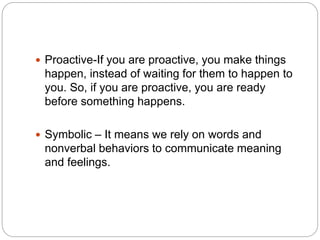  Proactive-If you are proactive, you make things
happen, instead of waiting for them to happen to
you. So, if you are proactive, you are ready
before something happens.
 Symbolic – It means we rely on words and
nonverbal behaviors to communicate meaning
and feelings.
 