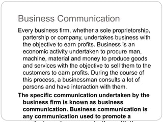 Business Communication
Every business firm, whether a sole proprietorship,
partership or company, undertakes business with
the objective to earn profits. Business is an
economic activity undertaken to procure man,
machine, material and money to produce goods
and services with the objective to sell them to the
customers to earn profits. During the course of
this process, a businessman consults a lot of
persons and have interaction with them.
The specific communication undertaken by the
business firm is known as business
communication. Business communication is
any communication used to promote a
 