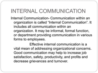 INTERNAL COMMUNICATION
Internal Communication- Communication within an
organization is called “Internal Communication”. It
includes all communication within an
organization. It may be informal, formal function,
or department providing communication in various
forms to employees.
Effective internal communication is a
vital mean of addressing organizational concerns.
Good communication may help to increase job
satisfaction, safety, productivity, and profits and
decrease grievances and turnover.
 