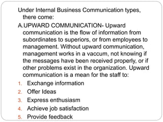 Under Internal Business Communication types,
there come:
A.UPWARD COMMUNICATION- Upward
communication is the flow of information from
subordinates to superiors, or from employees to
management. Without upward communication,
management works in a vaccum, not knowing if
the messages have been received properly, or if
other problems exist in the organization. Upward
communication is a mean for the staff to:
1. Exchange information
2. Offer Ideas
3. Express enthusiasm
4. Achieve job satisfaction
5. Provide feedback
 