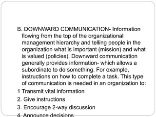 B. DOWNWARD COMMUNICATION- Information
flowing from the top of the organizational
management hierarchy and telling people in the
organization what is important (mission) and what
is valued (policies). Downward communication
generally provides information- which allows a
subordinate to do something. For example,
instructions on how to complete a task. This type
of communication is needed in an organization to:
1 Transmit vital information
2. Give instructions
3. Encourage 2-way discussion
 