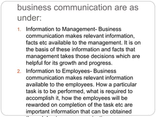 business communication are as
under:
1. Information to Management- Business
communication makes relevant information,
facts etc available to the management. It is on
the basis of these information and facts that
management takes those decisions which are
helpful for its growth and progress.
2. Information to Employees- Business
communication makes relevant information
available to the employees. How a particular
task is to be performed, what is required to
accomplish it, how the employees will be
rewarded on completion of the task etc are
important information that can be obtained
 