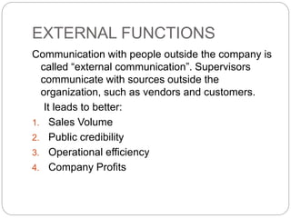 EXTERNAL FUNCTIONS
Communication with people outside the company is
called “external communication”. Supervisors
communicate with sources outside the
organization, such as vendors and customers.
It leads to better:
1. Sales Volume
2. Public credibility
3. Operational efficiency
4. Company Profits
 