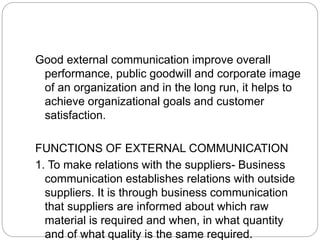 Good external communication improve overall
performance, public goodwill and corporate image
of an organization and in the long run, it helps to
achieve organizational goals and customer
satisfaction.
FUNCTIONS OF EXTERNAL COMMUNICATION
1. To make relations with the suppliers- Business
communication establishes relations with outside
suppliers. It is through business communication
that suppliers are informed about which raw
material is required and when, in what quantity
and of what quality is the same required.
 