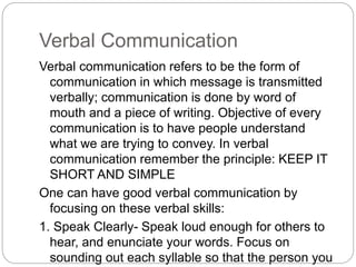 Verbal Communication
Verbal communication refers to be the form of
communication in which message is transmitted
verbally; communication is done by word of
mouth and a piece of writing. Objective of every
communication is to have people understand
what we are trying to convey. In verbal
communication remember the principle: KEEP IT
SHORT AND SIMPLE
One can have good verbal communication by
focusing on these verbal skills:
1. Speak Clearly- Speak loud enough for others to
hear, and enunciate your words. Focus on
sounding out each syllable so that the person you
 