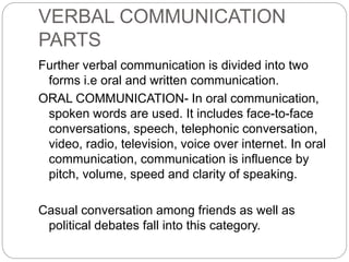 VERBAL COMMUNICATION
PARTS
Further verbal communication is divided into two
forms i.e oral and written communication.
ORAL COMMUNICATION- In oral communication,
spoken words are used. It includes face-to-face
conversations, speech, telephonic conversation,
video, radio, television, voice over internet. In oral
communication, communication is influence by
pitch, volume, speed and clarity of speaking.
Casual conversation among friends as well as
political debates fall into this category.
 