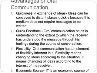 Advantages of Oral
Communication
1. Quickness in exchange of ideas- Ideas can be
conveyed to distant places quickly because this
medium does not require messages to be
written.
2. Quick Feedback- Oral communication helps in
understanding the extent to which the receiver
has understood the message through his
feelings during the course of conversation.
3. Flexibility- Oral communication has an element
of flexibility inherent in it. Flexibility means
changing ideas according to the situation. It
means changing of ideas according to the
interest of the receiver.
4. Economic Source- IT is an economic source of
 