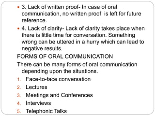  3. Lack of written proof- In case of oral
communication, no written proof is left for future
reference.
 4. Lack of clarity- Lack of clarity takes place when
there is little time for conversation. Something
wrong can be uttered in a hurry which can lead to
negative results.
FORMS OF ORAL COMMUNICATION
There can be many forms of oral communication
depending upon the situations.
1. Face-to-face conversation
2. Lectures
3. Meetings and Conferences
4. Interviews
5. Telephonic Talks
 