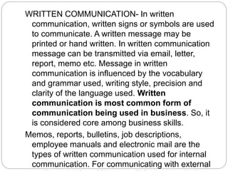 WRITTEN COMMUNICATION- In written
communication, written signs or symbols are used
to communicate. A written message may be
printed or hand written. In written communication
message can be transmitted via email, letter,
report, memo etc. Message in written
communication is influenced by the vocabulary
and grammar used, writing style, precision and
clarity of the language used. Written
communication is most common form of
communication being used in business. So, it
is considered core among business skills.
Memos, reports, bulletins, job descriptions,
employee manuals and electronic mail are the
types of written communication used for internal
communication. For communicating with external
 