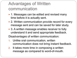 Advantages of Written
communication
 1. Messages can be edited and revised many
time before it is actually sent.
 2. Written communication provide record for every
message sent and can be saved for later study.
 3. A written message enables receiver to fully
understand it and send appropriate feedback.
Disadvantages of written communication:
1. Unlike oral communication, written
communication does not bring instant feedback.
2. It takes more time in composing a written
message as compared to word-of-mouth.
 