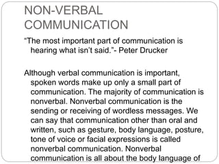 NON-VERBAL
COMMUNICATION
“The most important part of communication is
hearing what isn’t said.”- Peter Drucker
Although verbal communication is important,
spoken words make up only a small part of
communication. The majority of communication is
nonverbal. Nonverbal communication is the
sending or receiving of wordless messages. We
can say that communication other than oral and
written, such as gesture, body language, posture,
tone of voice or facial expressions is called
nonverbal communication. Nonverbal
communication is all about the body language of
 