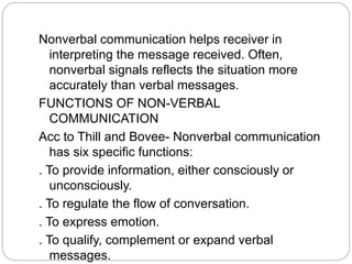 Nonverbal communication helps receiver in
interpreting the message received. Often,
nonverbal signals reflects the situation more
accurately than verbal messages.
FUNCTIONS OF NON-VERBAL
COMMUNICATION
Acc to Thill and Bovee- Nonverbal communication
has six specific functions:
. To provide information, either consciously or
unconsciously.
. To regulate the flow of conversation.
. To express emotion.
. To qualify, complement or expand verbal
messages.
 