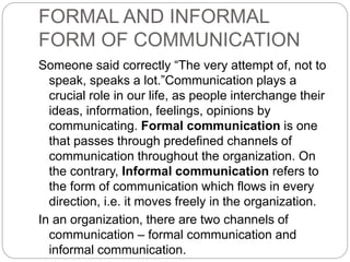 FORMAL AND INFORMAL
FORM OF COMMUNICATION
Someone said correctly “The very attempt of, not to
speak, speaks a lot.”Communication plays a
crucial role in our life, as people interchange their
ideas, information, feelings, opinions by
communicating. Formal communication is one
that passes through predefined channels of
communication throughout the organization. On
the contrary, Informal communication refers to
the form of communication which flows in every
direction, i.e. it moves freely in the organization.
In an organization, there are two channels of
communication – formal communication and
informal communication.
 