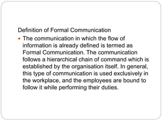 Definition of Formal Communication
 The communication in which the flow of
information is already defined is termed as
Formal Communication. The communication
follows a hierarchical chain of command which is
established by the organisation itself. In general,
this type of communication is used exclusively in
the workplace, and the employees are bound to
follow it while performing their duties.
 