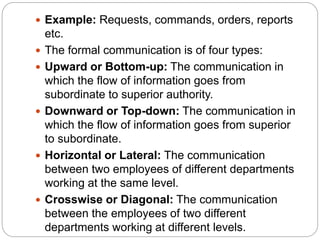  Example: Requests, commands, orders, reports
etc.
 The formal communication is of four types:
 Upward or Bottom-up: The communication in
which the flow of information goes from
subordinate to superior authority.
 Downward or Top-down: The communication in
which the flow of information goes from superior
to subordinate.
 Horizontal or Lateral: The communication
between two employees of different departments
working at the same level.
 Crosswise or Diagonal: The communication
between the employees of two different
departments working at different levels.
 
