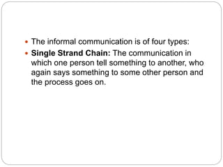 The informal communication is of four types:
 Single Strand Chain: The communication in
which one person tell something to another, who
again says something to some other person and
the process goes on.
 
