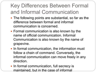 Key Differences Between Formal
and Informal Communication
 The following points are substantial, so far as the
difference between formal and informal
communication is concerned.
 Formal communication is also known by the
name of official communication. Informal
Communication is also known by the name of
grapevine.
 In formal communication, the information must
follow a chain of command. Conversely, the
informal communication can move freely in any
direction.
 In formal communication, full secrecy is
maintained, but in the case of informal
 