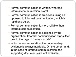  Formal communication is written, whereas
Informal communication is oral.
 Formal communication is time-consuming as
opposed to Informal communication, which is
rapid and quick.
 Formal communication is more reliable than
Informal communication.
 Formal communication is designed by the
organization. Informal communication starts itself
due to the urge of ‘human to talk’.
 In formal communication, the documentary
evidence is always available. On the other hand,
in the case of informal communication, the
supporting documents are not available.
 