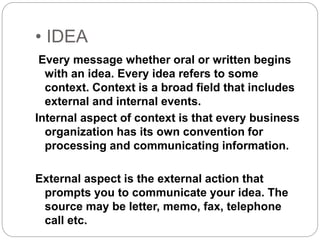 • IDEA
Every message whether oral or written begins
with an idea. Every idea refers to some
context. Context is a broad field that includes
external and internal events.
Internal aspect of context is that every business
organization has its own convention for
processing and communicating information.
External aspect is the external action that
prompts you to communicate your idea. The
source may be letter, memo, fax, telephone
call etc.
 