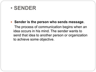 • SENDER
 Sender is the person who sends message.
The process of communication begins when an
idea occurs in his mind. The sender wants to
send that idea to another person or organization
to achieve some objective.
 