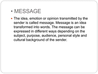 • MESSAGE
 The idea, emotion or opinion transmitted by the
sender is called message. Message is an idea
transformed into words. The message can be
expressed in different ways depending on the
subject, purpose, audience, personal style and
cultural background of the sender.
 