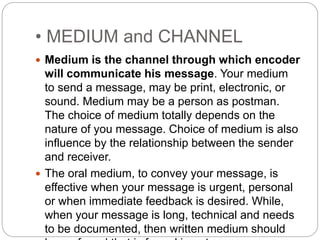 • MEDIUM and CHANNEL
 Medium is the channel through which encoder
will communicate his message. Your medium
to send a message, may be print, electronic, or
sound. Medium may be a person as postman.
The choice of medium totally depends on the
nature of you message. Choice of medium is also
influence by the relationship between the sender
and receiver.
 The oral medium, to convey your message, is
effective when your message is urgent, personal
or when immediate feedback is desired. While,
when your message is long, technical and needs
to be documented, then written medium should
 