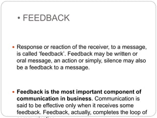 • FEEDBACK
 Response or reaction of the receiver, to a message,
is called ‘feedback’. Feedback may be written or
oral message, an action or simply, silence may also
be a feedback to a message.
 Feedback is the most important component of
communication in business. Communication is
said to be effective only when it receives some
feedback. Feedback, actually, completes the loop of
 