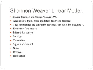 Shannon Weaver Linear Model:
 Claude Shannon and Warren Weaver, 1949
 According to them, noise and filters distort the message
 They propounded the concept of feedback, but could not integrate it.
 Elements of the model:
 Information source
 Message
 Transmitter
 Signal and channel
 Noise
 Receiver
 Destination
 