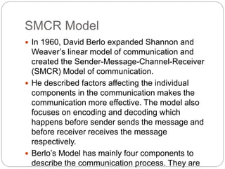 SMCR Model
 In 1960, David Berlo expanded Shannon and
Weaver’s linear model of communication and
created the Sender-Message-Channel-Receiver
(SMCR) Model of communication.
 He described factors affecting the individual
components in the communication makes the
communication more effective. The model also
focuses on encoding and decoding which
happens before sender sends the message and
before receiver receives the message
respectively.
 Berlo’s Model has mainly four components to
describe the communication process. They are
 