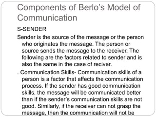 Components of Berlo’s Model of
Communication
S-SENDER
Sender is the source of the message or the person
who originates the message. The person or
source sends the message to the receiver. The
following are the factors related to sender and is
also the same in the case of reciver.
. Communication Skills- Communication skills of a
person is a factor that affects the communication
process. If the sender has good communication
skills, the message will be communicated better
than if the sender’s communication skills are not
good. Similarly, if the receiver can not grasp the
message, then the communication will not be
 