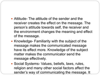  Attitude- The attitude of the sender and the
receiver creates the effect on the message. The
person’s attitude towards self, the receiver and
the environment changes the meaning and effect
of the message.
 Knowledge- Familiarity with the subject of the
message makes the communicated message
have its effect more. Knowledge of the subject
matter makes the communicator send the
message effectively.
 Social Systems- Values, beliefs, laws, rules,
religion and many other social factors affect the
sender’s way of communicating the message. It
 