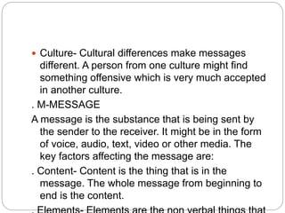  Culture- Cultural differences make messages
different. A person from one culture might find
something offensive which is very much accepted
in another culture.
. M-MESSAGE
A message is the substance that is being sent by
the sender to the receiver. It might be in the form
of voice, audio, text, video or other media. The
key factors affecting the message are:
. Content- Content is the thing that is in the
message. The whole message from beginning to
end is the content.
 