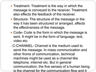  Treatment- Treatment is the way in which the
message is conveyed to the receiver. Treatment
also effects the feedback of the receiver.
 Structure- The structure of the message or the
way it has been structured or arranged, affects
the effectiveness of the message.
 Code- Code is the form in which the message is
sent. It might be in the form of language, text,
video etc.
. C-CHANNEL- Channel is the medium used to
send the message. In mass communication and
other froms of communication, technical
machines might be used as a channel like
telephone, internet etc. But in general
communication, the five senses of a human being
is the channel for the communication flow and it
 