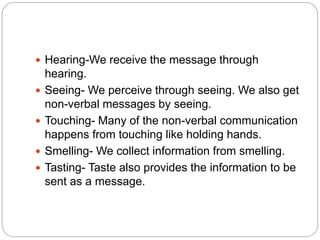  Hearing-We receive the message through
hearing.
 Seeing- We perceive through seeing. We also get
non-verbal messages by seeing.
 Touching- Many of the non-verbal communication
happens from touching like holding hands.
 Smelling- We collect information from smelling.
 Tasting- Taste also provides the information to be
sent as a message.
 
