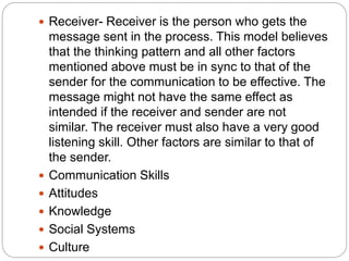  Receiver- Receiver is the person who gets the
message sent in the process. This model believes
that the thinking pattern and all other factors
mentioned above must be in sync to that of the
sender for the communication to be effective. The
message might not have the same effect as
intended if the receiver and sender are not
similar. The receiver must also have a very good
listening skill. Other factors are similar to that of
the sender.
 Communication Skills
 Attitudes
 Knowledge
 Social Systems
 Culture
 