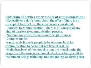 Criticism of berlo’s smcr model of communication:
•No feedback / don’t know about the effect- There is no
concept of feedback, so the effect is not considered.
• Barriers to communication- There is no concept of any
kind of barriers to communication process.
•No room for noise- There is no concept for noise
•Complex model
•Same level- It needs people to be on same level for
communication to occur but not true in real life
•Main drawback of the model is that the model omits the
usage of sixth sense as a channel which is actually a gift to
the human beings (thinking, understanding, analyzing etc).
 