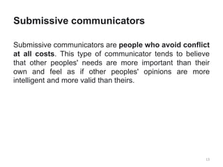 Submissive communicators
Submissive communicators are people who avoid conflict
at all costs. This type of communicator tends to believe
that other peoples' needs are more important than their
own and feel as if other peoples' opinions are more
intelligent and more valid than theirs.
13
 