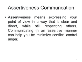 Assertiveness Communcation
• Assertiveness means expressing your
point of view in a way that is clear and
direct, while still respecting others.
Communicating in an assertive manner
can help you to: minimize conflict. control
anger.
14
 