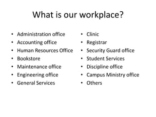 What is our workplace?
• Administration office
• Accounting office
• Human Resources Office
• Bookstore
• Maintenance office
• Engineering office
• General Services
• Clinic
• Registrar
• Security Guard office
• Student Services
• Discipline office
• Campus Ministry office
• Others
 