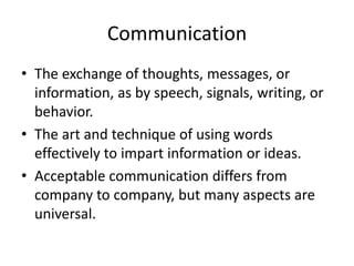 Communication
• The exchange of thoughts, messages, or
information, as by speech, signals, writing, or
behavior.
• The art and technique of using words
effectively to impart information or ideas.
• Acceptable communication differs from
company to company, but many aspects are
universal.
 