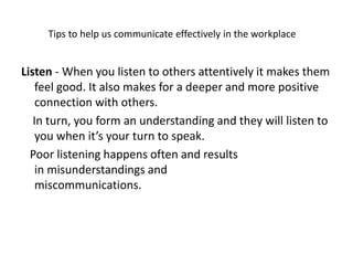 Tips to help us communicate effectively in the workplace
Listen - When you listen to others attentively it makes them
feel good. It also makes for a deeper and more positive
connection with others.
In turn, you form an understanding and they will listen to
you when it’s your turn to speak.
Poor listening happens often and results
in misunderstandings and
miscommunications.
 