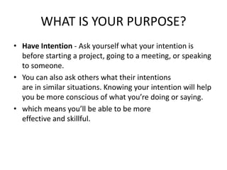 WHAT IS YOUR PURPOSE?
• Have Intention - Ask yourself what your intention is
before starting a project, going to a meeting, or speaking
to someone.
• You can also ask others what their intentions
are in similar situations. Knowing your intention will help
you be more conscious of what you’re doing or saying.
• which means you’ll be able to be more
effective and skillful.
 