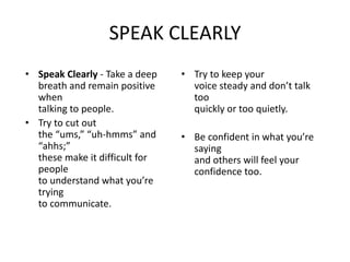 SPEAK CLEARLY
• Speak Clearly - Take a deep
breath and remain positive
when
talking to people.
• Try to cut out
the “ums,” “uh-hmms” and
“ahhs;”
these make it difficult for
people
to understand what you’re
trying
to communicate.
• Try to keep your
voice steady and don’t talk
too
quickly or too quietly.
• Be confident in what you’re
saying
and others will feel your
confidence too.
 