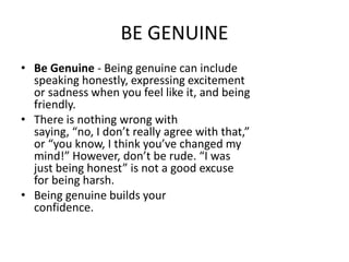 BE GENUINE
• Be Genuine - Being genuine can include
speaking honestly, expressing excitement
or sadness when you feel like it, and being
friendly.
• There is nothing wrong with
saying, “no, I don’t really agree with that,”
or “you know, I think you’ve changed my
mind!” However, don’t be rude. “I was
just being honest” is not a good excuse
for being harsh.
• Being genuine builds your
confidence.
 