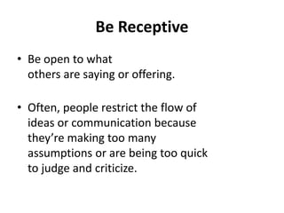 Be Receptive
• Be open to what
others are saying or offering.
• Often, people restrict the flow of
ideas or communication because
they’re making too many
assumptions or are being too quick
to judge and criticize.
 