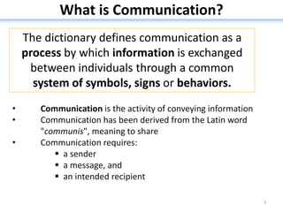 What is Communication?
3
• Communication is the activity of conveying information
• Communication has been derived from the Latin word
"communis", meaning to share
• Communication requires:
 a sender
 a message, and
 an intended recipient
The dictionary defines communication as a
process by which information is exchanged
between individuals through a common
system of symbols, signs or behaviors.
 